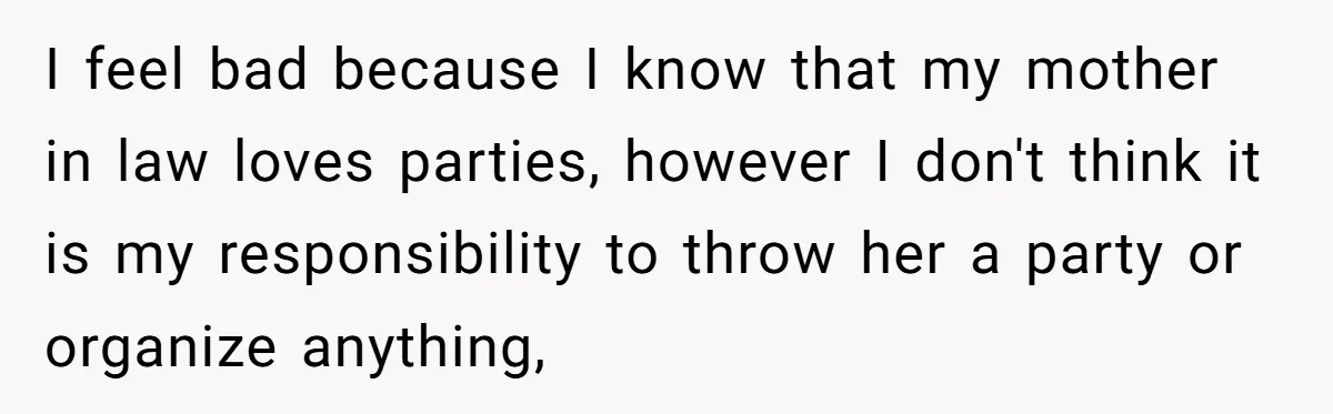 I feel bad because I know that my mother in law loves parties, however I don't think it is my responsibility to throw her a party or organize anything,