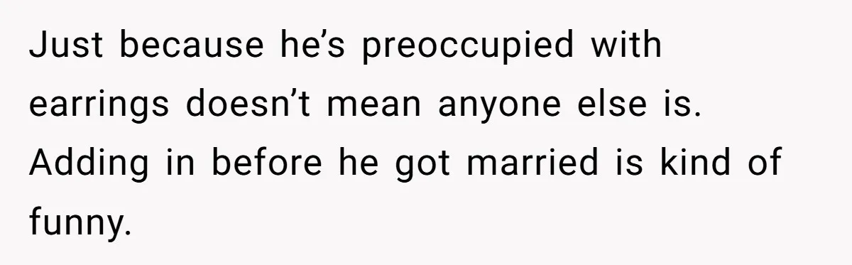 Just because he’s preoccupied with earrings doesn’t mean anyone else is. Adding in before he got married is kind of funny.