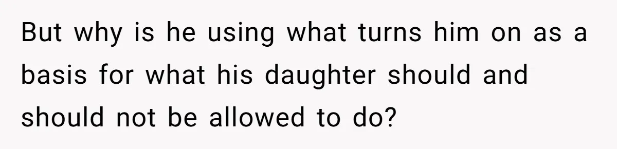 But why is he using what turns him on as a basis for what his daughter should and should not be allowed to do?