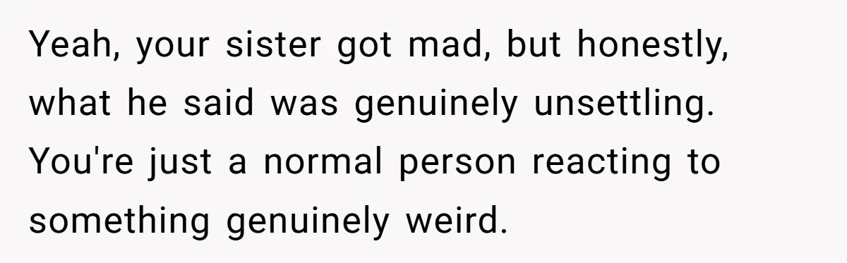 Yeah, your sister got mad, but honestly, what he said was genuinely unsettling. You're just a normal person reacting to something genuinely weird.