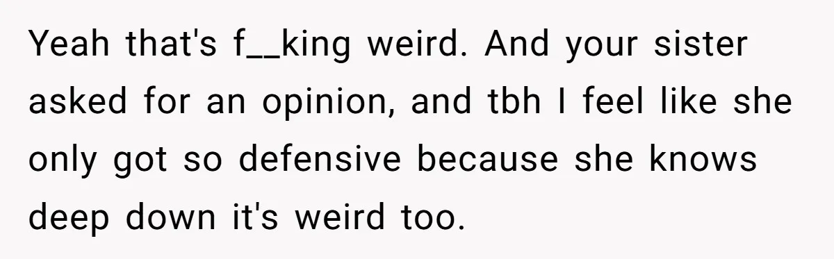Yeah that's f__king weird. And your sister asked for an opinion, and tbh I feel like she only got so defensive because she knows deep down it's weird too.