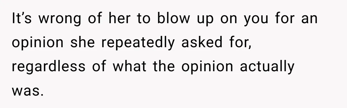 It’s wrong of her to blow up on you for an opinion she repeatedly asked for, regardless of what the opinion actually was.