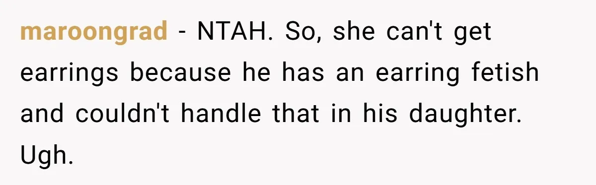 maroongrad − NTAH. So, she can't get earrings because he has an earring fetish and couldn't handle that in his daughter. Ugh.