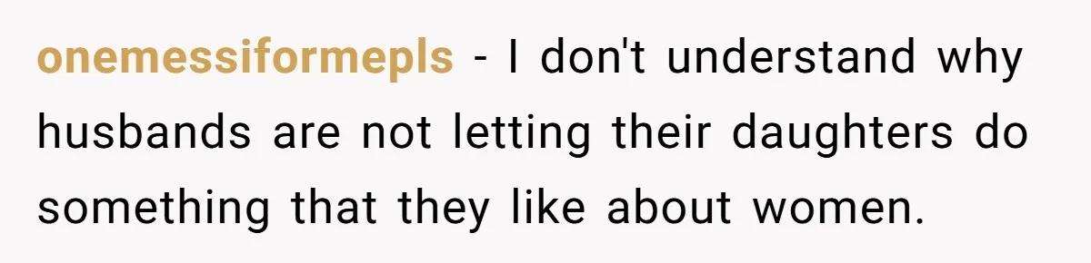 onemessiformepls − I don't understand why husbands are not letting their daughters do something that they like about women.