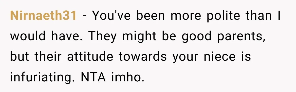 Nirnaeth31 − You've been more polite than I would have. They might be good parents, but their attitude towards your niece is infuriating. NTA imho.