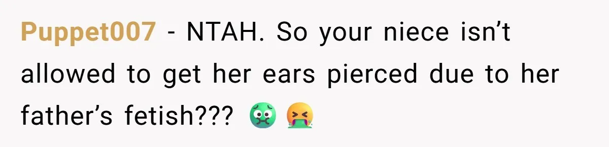 Puppet007 − NTAH. So your niece isn’t allowed to get her ears pierced due to her father’s fetish??? 🤢🤮