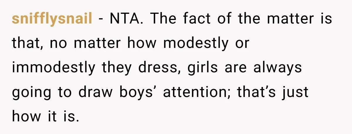 snifflysnail − NTA. The fact of the matter is that, no matter how modestly or immodestly they dress, girls are always going to draw boys’ attention; that’s just how it...