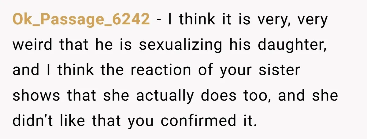 Ok_Passage_6242 − I think it is very, very weird that he is sexualizing his daughter, and I think the reaction of your sister shows that she actually does too, and...