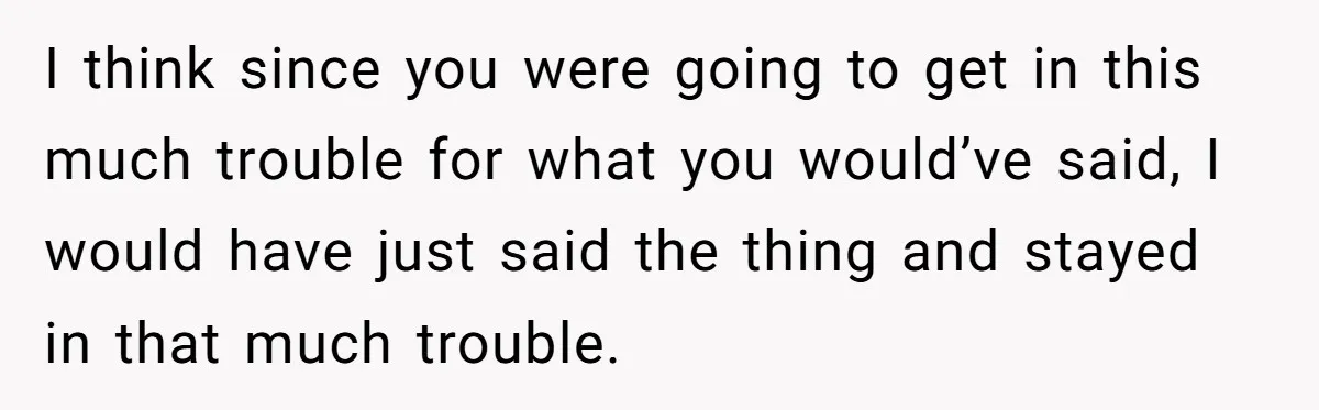 I think since you were going to get in this much trouble for what you would’ve said, I would have just said the thing and stayed in that much trouble.