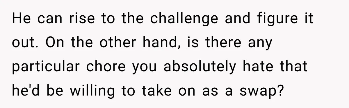 He can rise to the challenge and figure it out. On the other hand, is there any particular chore you absolutely hate that he'd be willing to take on as...