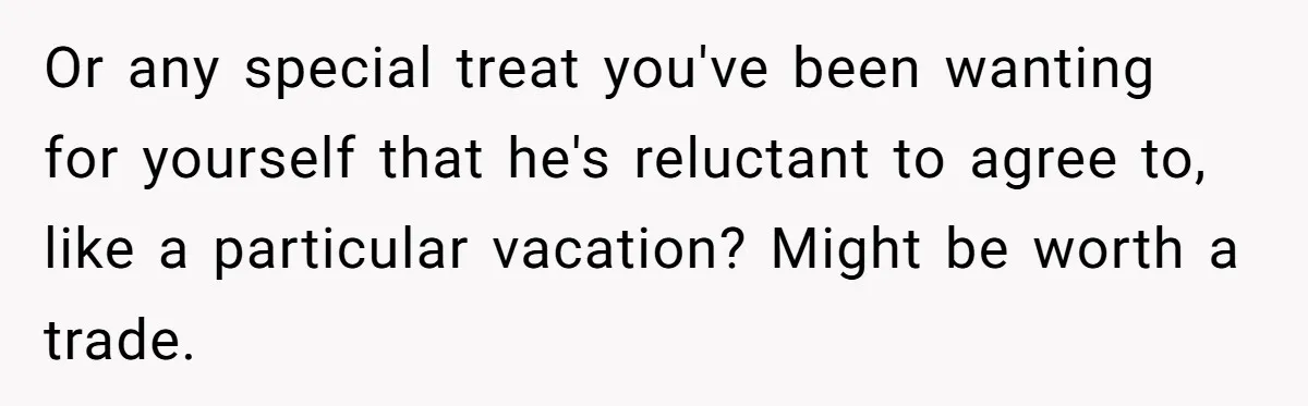 Or any special treat you've been wanting for yourself that he's reluctant to agree to, like a particular vacation? Might be worth a trade.