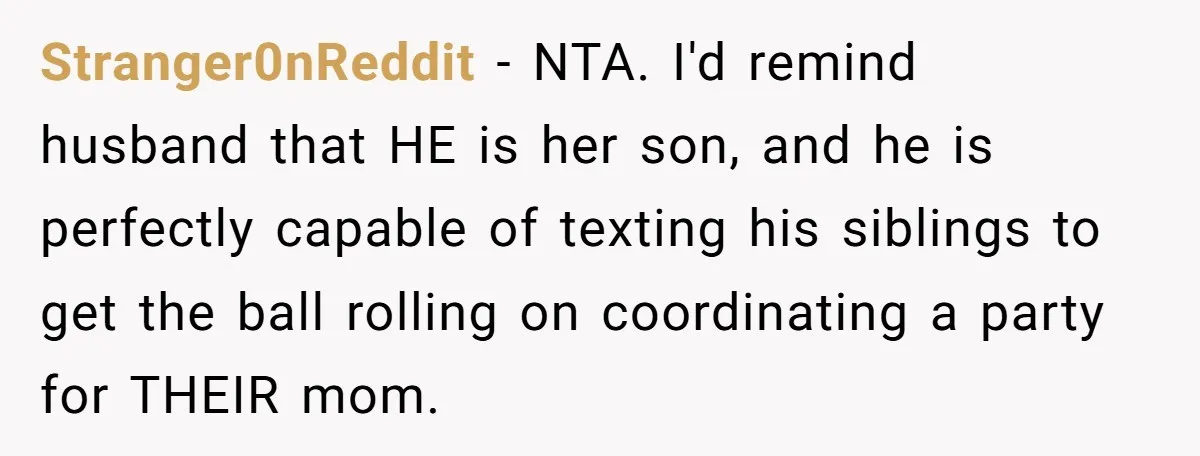 Stranger0nReddit − NTA. I'd remind husband that HE is her son, and he is perfectly capable of texting his siblings to get the ball rolling on coordinating a party for...