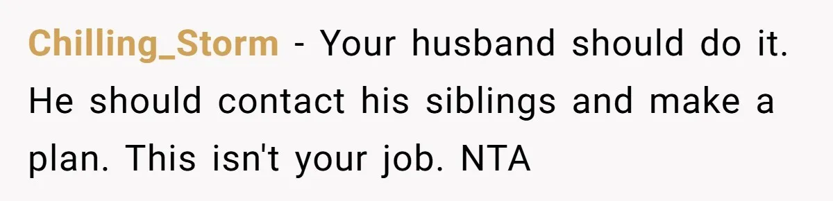 Chilling_Storm − Your husband should do it. He should contact his siblings and make a plan. This isn't your job. NTA