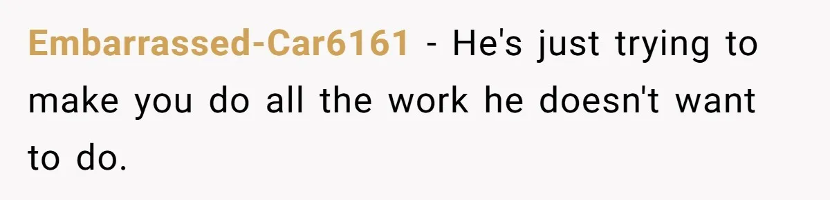 Embarrassed-Car6161 − He's just trying to make you do all the work he doesn't want to do.