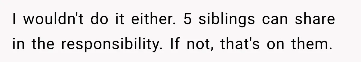 I wouldn't do it either. 5 siblings can share in the responsibility. If not, that's on them.