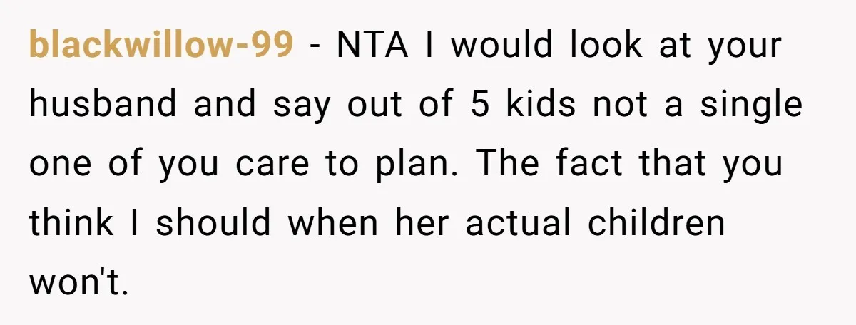 blackwillow-99 − NTA I would look at your husband and say out of 5 kids not a single one of you care to plan. The fact that you think I...