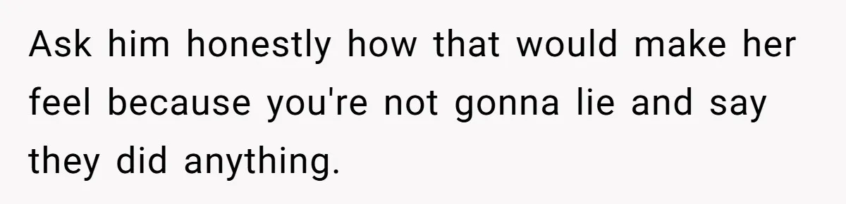 Ask him honestly how that would make her feel because you're not gonna lie and say they did anything.