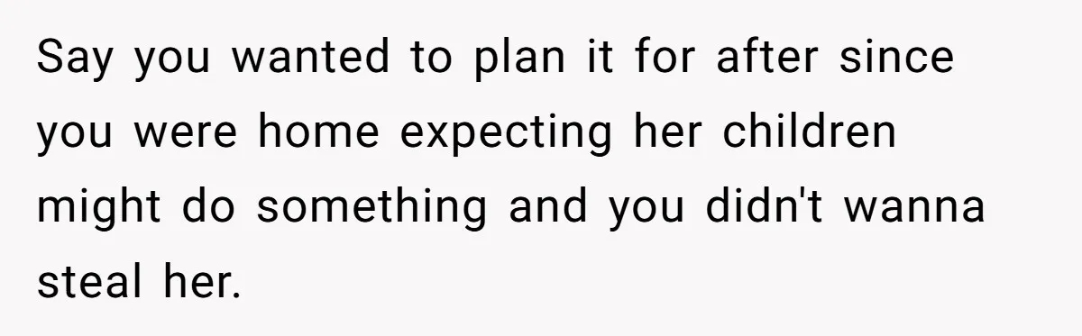Say you wanted to plan it for after since you were home expecting her children might do something and you didn't wanna steal her.