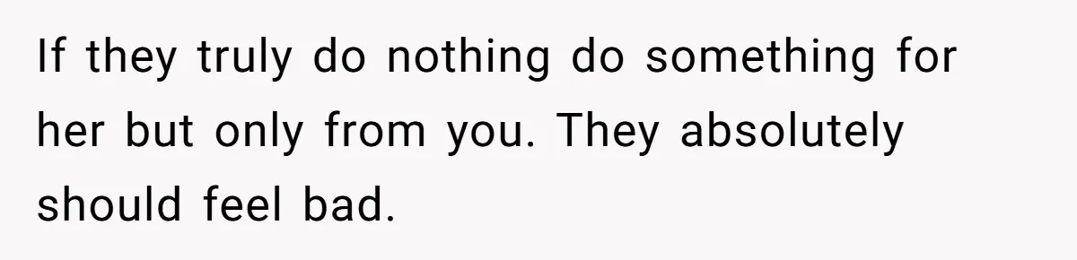 If they truly do nothing do something for her but only from you. They absolutely should feel bad.