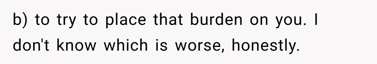 b) to try to place that burden on you. I don't know which is worse, honestly.