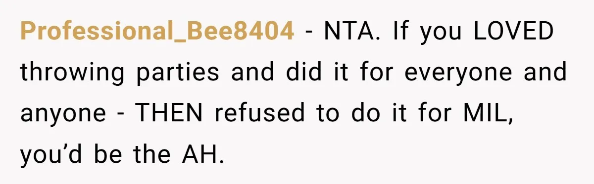 Professional_Bee8404 − NTA. If you LOVED throwing parties and did it for everyone and anyone - THEN refused to do it for MIL, you’d be the AH.
