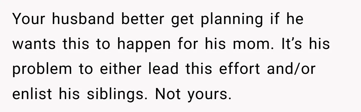 Your husband better get planning if he wants this to happen for his mom. It’s his problem to either lead this effort and/or enlist his siblings. Not yours.