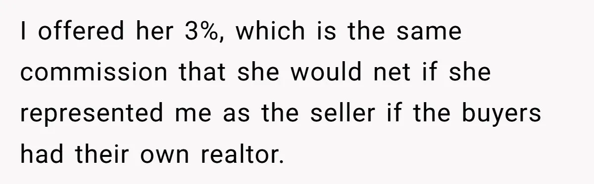 I offered her 3%, which is the same commission that she would net if she represented me as the seller if the buyers had their own realtor.