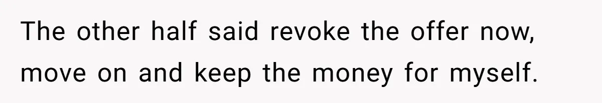 The other half said revoke the offer now, move on and keep the money for myself.