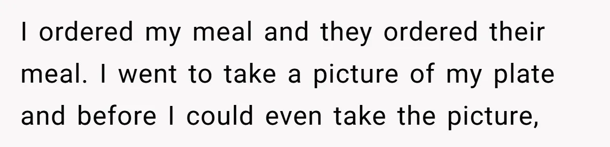 I ordered my meal and they ordered their meal. I went to take a picture of my plate and before I could even take the picture,