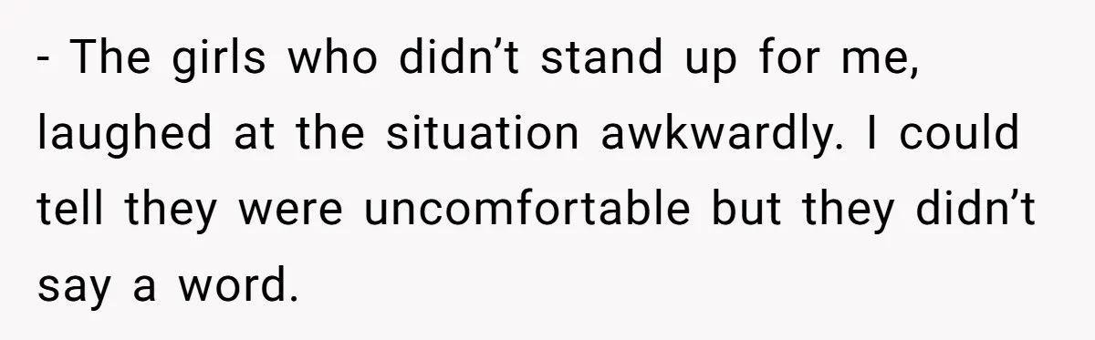 - The girls who didn’t stand up for me, laughed at the situation awkwardly. I could tell they were uncomfortable but they didn’t say a word.