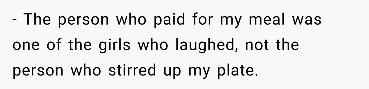 - The person who paid for my meal was one of the girls who laughed, not the person who stirred up my plate.