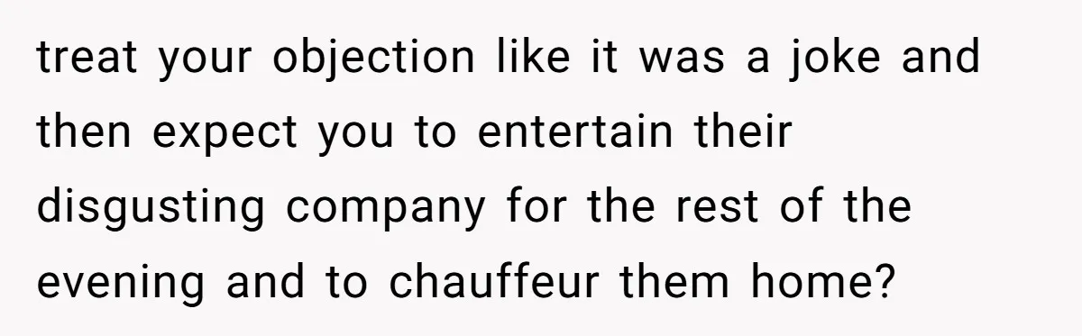 treat your objection like it was a joke and then expect you to entertain their disgusting company for the rest of the evening and to chauffeur them home?