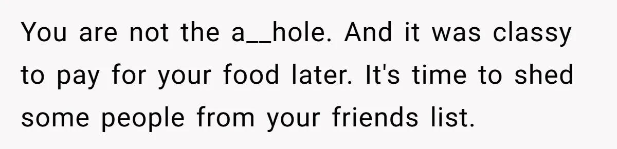 You are not the a__hole. And it was classy to pay for your food later. It's time to shed some people from your friends list.