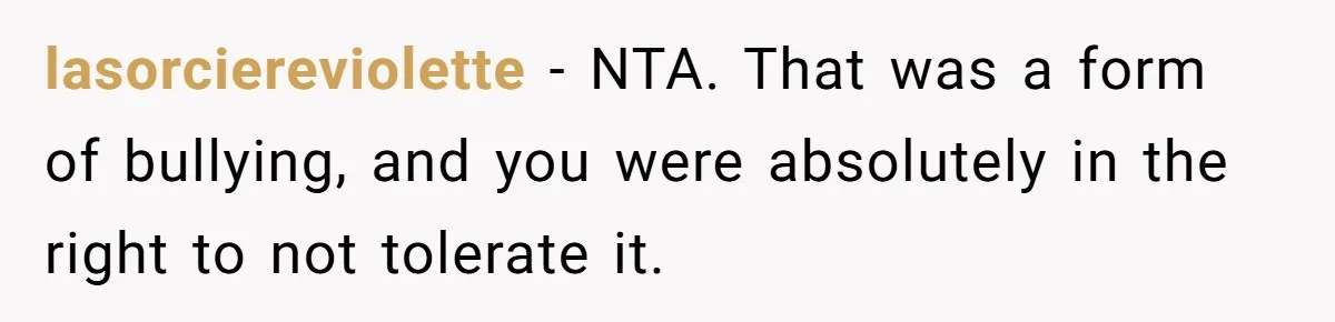 lasorciereviolette − NTA. That was a form of bullying, and you were absolutely in the right to not tolerate it.