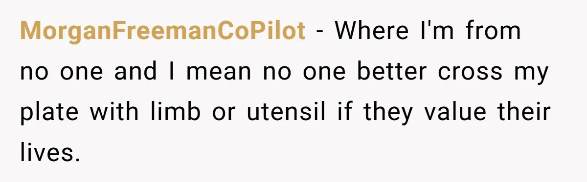 MorganFreemanCoPilot − Where I'm from no one and I mean no one better cross my plate with limb or utensil if they value their lives.