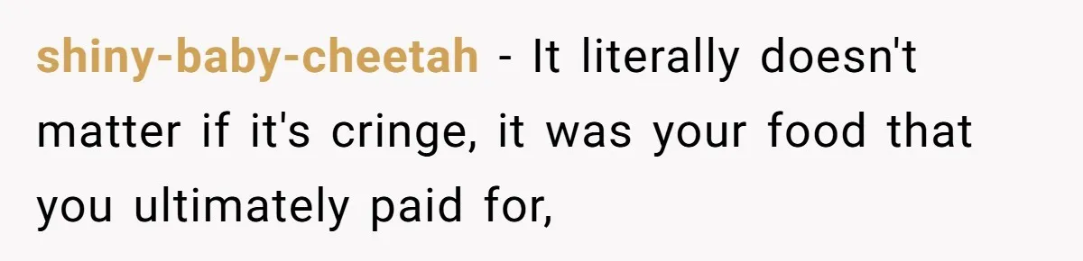 shiny-baby-cheetah − It literally doesn't matter if it's cringe, it was your food that you ultimately paid for,