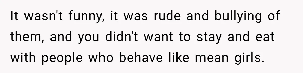 It wasn't funny, it was rude and bullying of them, and you didn't want to stay and eat with people who behave like mean girls.