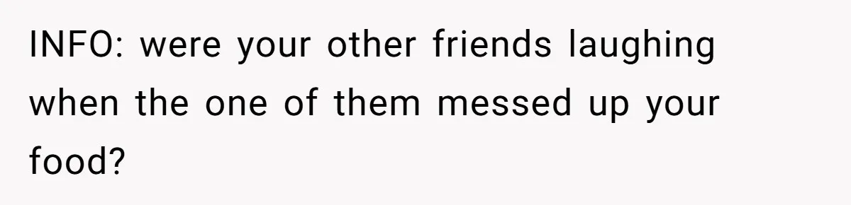 INFO: were your other friends laughing when the one of them messed up your food?