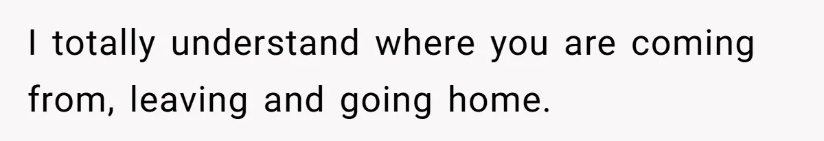 I totally understand where you are coming from, leaving and going home.