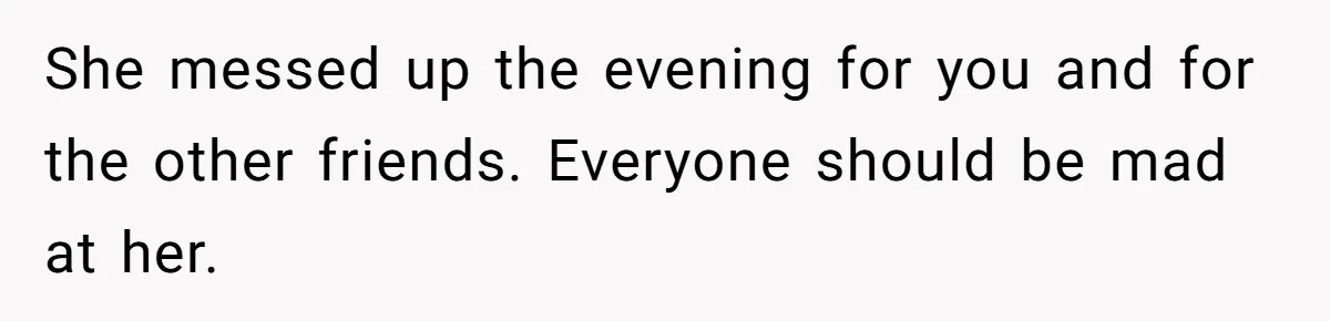 She messed up the evening for you and for the other friends. Everyone should be mad at her.
