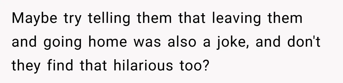 Maybe try telling them that leaving them and going home was also a joke, and don't they find that hilarious too?