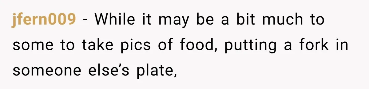jfern009 − While it may be a bit much to some to take pics of food, putting a fork in someone else’s plate,