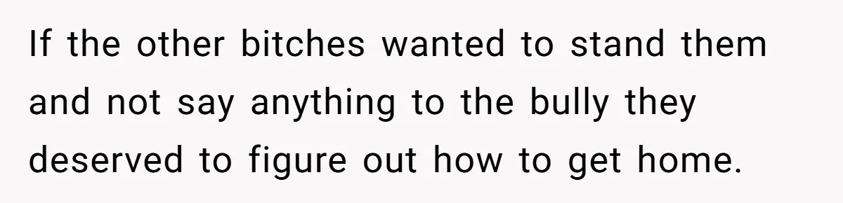 If the other bitches wanted to stand them and not say anything to the bully they deserved to figure out how to get home.