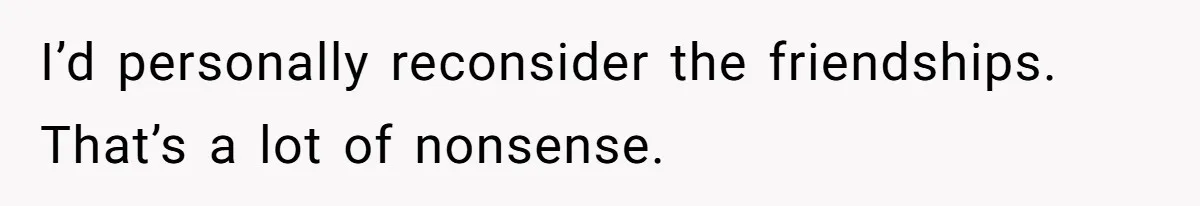 I’d personally reconsider the friendships. That’s a lot of nonsense.
