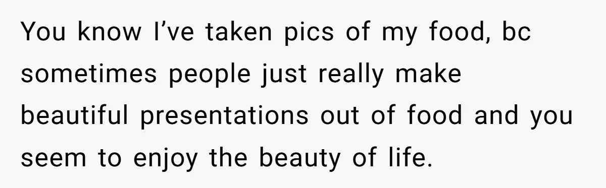 You know I’ve taken pics of my food, bc sometimes people just really make beautiful presentations out of food and you seem to enjoy the beauty of life.