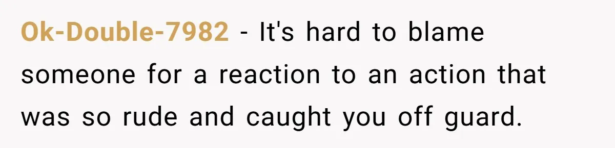 Ok-Double-7982 − It's hard to blame someone for a reaction to an action that was so rude and caught you off guard.