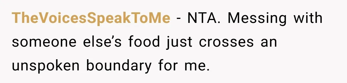 TheVoicesSpeakToMe − NTA. Messing with someone else’s food just crosses an unspoken boundary for me.