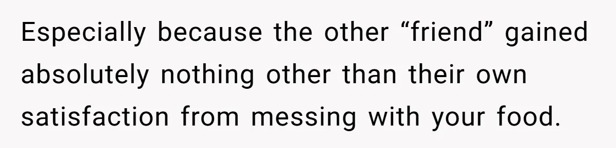 Especially because the other “friend” gained absolutely nothing other than their own satisfaction from messing with your food.