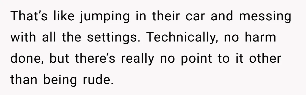 That’s like jumping in their car and messing with all the settings. Technically, no harm done, but there’s really no point to it other than being rude.