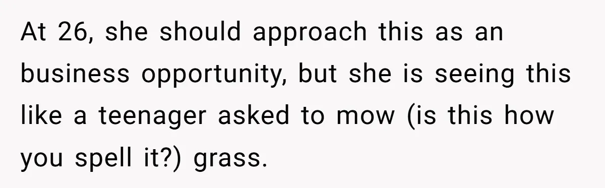 At 26, she should approach this as an business opportunity, but she is seeing this like a teenager asked to mow (is this how you spell it?) grass.
